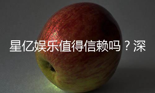 星亿娱乐值得信赖吗？深度解析其平台安全性与玩家体验