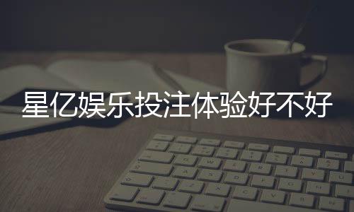 星亿娱乐投注体验好不好？资深玩家亲测真实评价