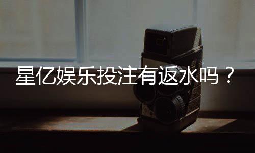星亿娱乐投注有返水吗？揭秘平台返水规则与领取技巧