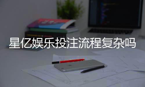 星亿娱乐投注流程复杂吗？3分钟带你轻松搞定全步骤