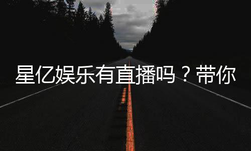 星亿娱乐有直播吗？带你了解平台真人娱乐直播详情