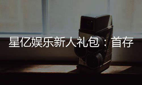星亿娱乐新人礼包：首存豪礼与独家优惠等你拿