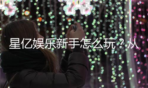 星亿娱乐新手怎么玩？从注册到赢钱的完整指南