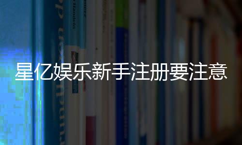 星亿娱乐新手注册要注意什么？5个关键细节助你顺利开局