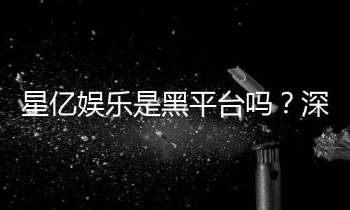 星亿娱乐是黑平台吗？深度解析其安全性与玩家真实评价