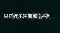 星亿娱乐注册即送福利：新会员专享豪礼首存加送彩金！