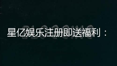 星亿娱乐注册即送福利：新会员专享豪礼首存加送彩金！