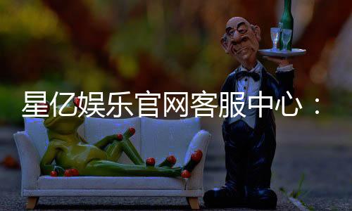 星亿娱乐官网客服中心：专业服务与高效解决方案指南