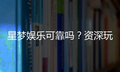 星梦娱乐可靠吗？资深玩家带你揭秘平台真实体验