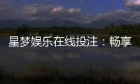 星梦娱乐在线投注：畅享真人娱乐与电子游艺的双重盛宴