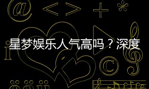 星梦娱乐人气高吗？深度解析其火爆原因与玩家真实评价