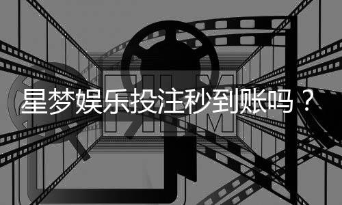 星梦娱乐投注秒到账吗？实测到账速度与平台优势解析