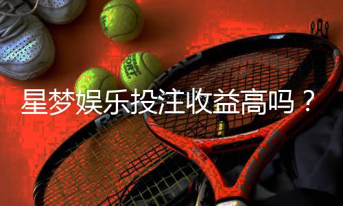 星梦娱乐投注收益高吗？深度解析其盈利模式与玩家实测反馈