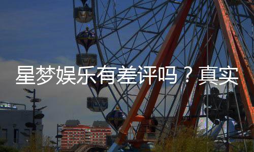 星梦娱乐有差评吗？真实玩家体验与评价解析