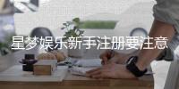 星梦娱乐新手注册要注意什么？5个关键细节助你安全畅玩