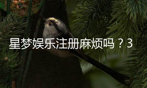 星梦娱乐注册麻烦吗？3分钟快速开户攻略分享