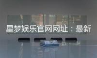星梦娱乐官网网址：最新登录入口与游戏体验全攻略