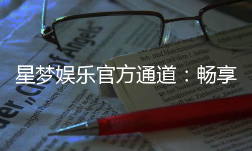 星梦娱乐官方通道：畅享顶级电游体验的专属入口