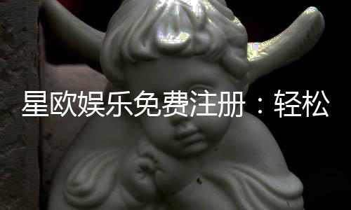 星欧娱乐免费注册：轻松领取新人礼包畅享顶级游戏体验