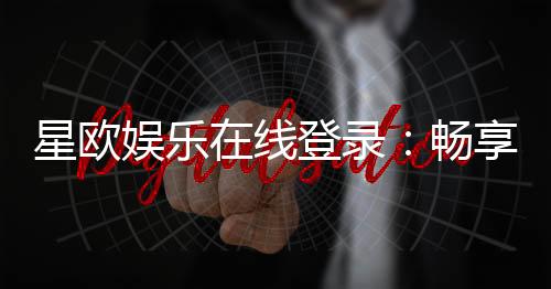 星欧娱乐在线登录：畅享顶级棋牌电游的豪华体验