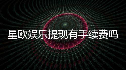 星欧娱乐提现有手续费吗？全面解析平台提现规则与费用