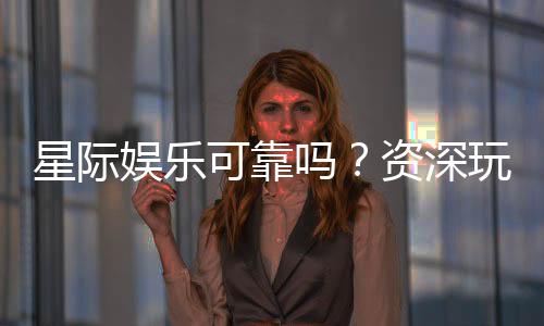 星际娱乐可靠吗？资深玩家带你揭秘平台真实体验