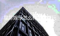 星际娱乐怎么样？资深玩家带你全面评测平台体验