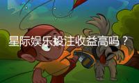 星际娱乐投注收益高吗？资深玩家解析真实盈利空间