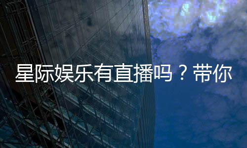 星际娱乐有直播吗？带你揭秘平台精彩直播内容