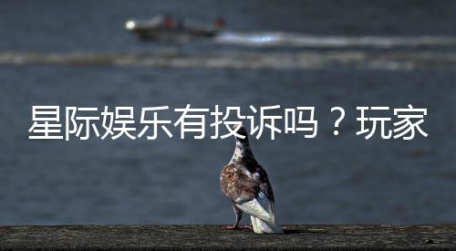 星际娱乐有投诉吗？玩家真实反馈与投诉处理解析