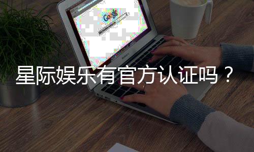 星际娱乐有官方认证吗？权威解答与平台安全性解析
