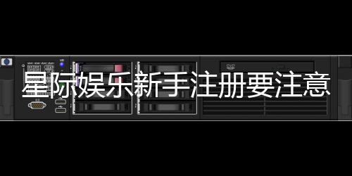 星际娱乐新手注册要注意什么?5个关键细节助你顺利开局