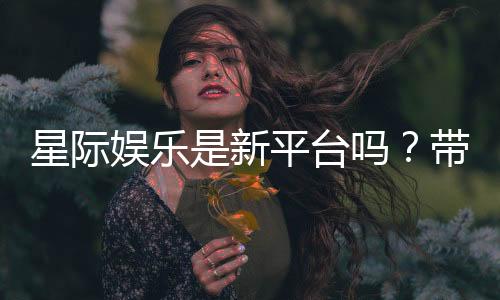 星际娱乐是新平台吗?带你了解这家新兴平台的特色与优势