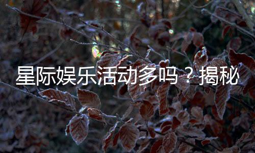 星际娱乐活动多吗？揭秘平台丰富玩法与特色活动