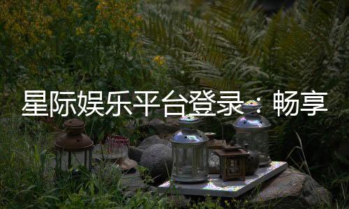 星际娱乐平台登录：畅享星际之旅的顶级娱乐体验
