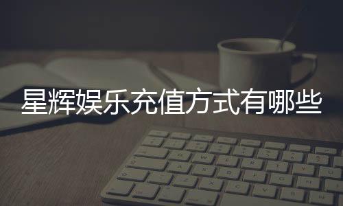 星辉娱乐充值方式有哪些？一文详解各种便捷充值渠道