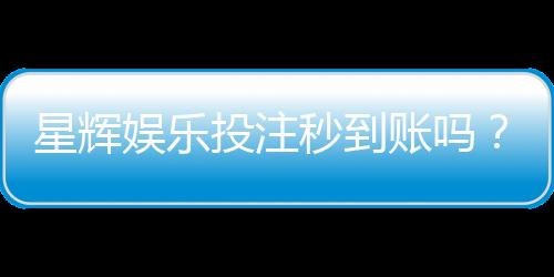 星辉娱乐投注秒到账吗？真实体验与到账速度解析