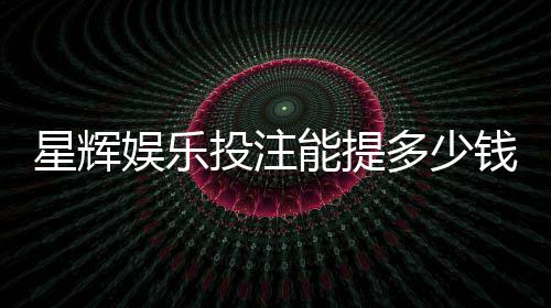 星辉娱乐投注能提多少钱？揭秘提款额度与到账时间