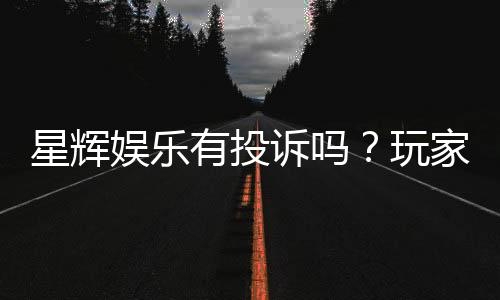 星辉娱乐有投诉吗？玩家真实反馈与投诉处理流程解析