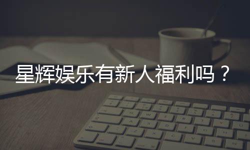 星辉娱乐有新人福利吗?揭秘新手专属优惠与豪礼