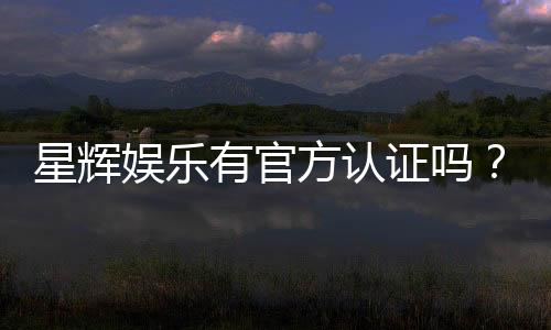 星辉娱乐有官方认证吗？一文揭秘其正规性与安全资质
