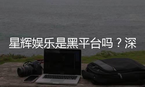 星辉娱乐是黑平台吗？深度解析其信誉与玩家真实体验