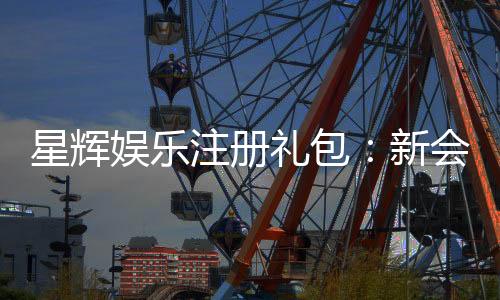 星辉娱乐注册礼包：新会员专享豪礼与高额返利