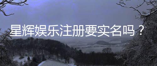 星辉娱乐注册要实名吗？实名认证流程与注意事项详解