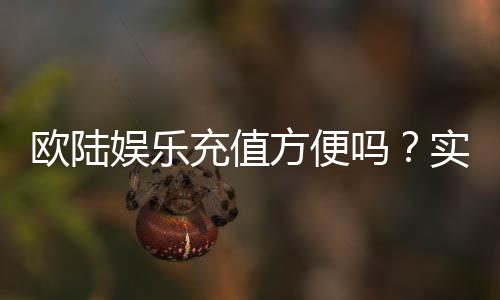欧陆娱乐充值方便吗？实测多种充值方式体验分享