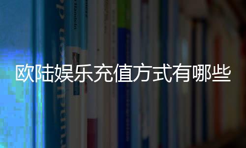 欧陆娱乐充值方式有哪些？详解多种便捷充值渠道