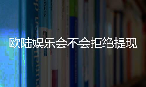 欧陆娱乐会不会拒绝提现？深度解析平台出款规则与玩家应对策略