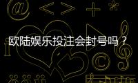 欧陆娱乐投注会封号吗？揭秘平台风控规则与防封技巧