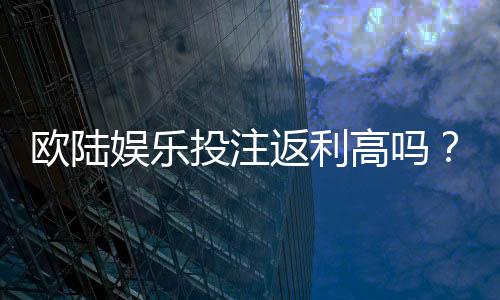 欧陆娱乐投注返利高吗？揭秘高返利平台的真实体验与技巧
