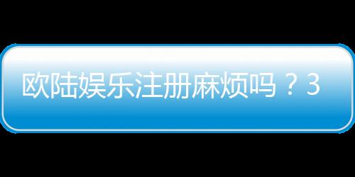 欧陆娱乐注册麻烦吗?3分钟快速开户指南